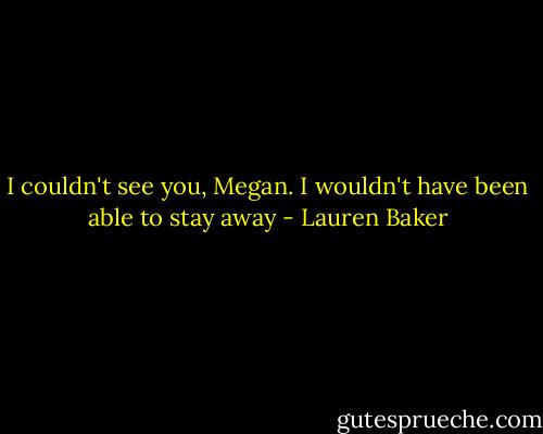 I couldn't see you, Megan. I wouldn't have been able to stay away - Lauren Baker