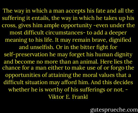 The way in which a man accepts his fate and all the suffering it entails, the way in which he takes up his cross, gives him ample opportunity -even under the most difficult circumstances- to add a deeper meaning to his life. It may remain brave, dignified and unselfish. Or in the bitter fight for self-preservation he may forget his human dignity and become no more than an animal. Here lies the chance for a man either to make use of or forgo the opportunities of attaining the moral values that a difficult situation may afford him. And this decides whether he is worthy of his sufferings or not. - Viktor E. Frankl