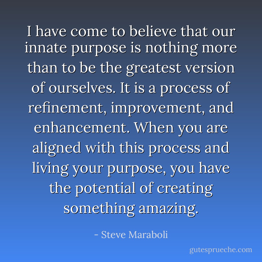 I have come to believe that our innate purpose is nothing more than to be the greatest version of ourselves. It is a process of refinement, improvement, and enhancement. When you are aligned with this process and living your purpose, you have the potential of creating something amazing. - Steve Maraboli