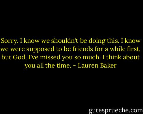 Sorry. I know we shouldn't be doing this. I know we were supposed to be friends for a while first, but God, I've missed you so much. I think about you all the time. - Lauren Baker