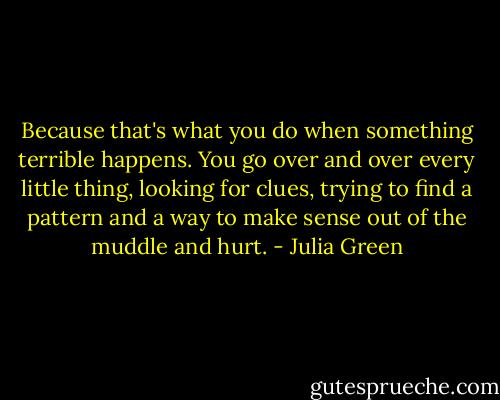 Because that's what you do when something terrible happens. You go over and over every little thing, looking for clues, trying to find a pattern and a way to make sense out of the muddle and hurt. - Julia Green