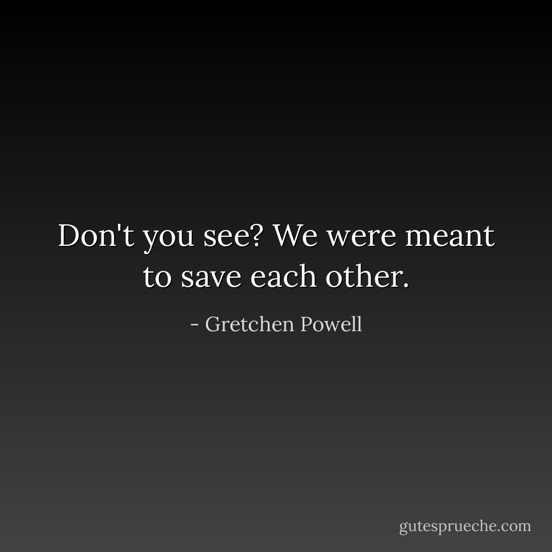 Don't you see? We were meant to save each other. - Gretchen Powell