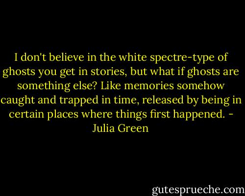 I don't believe in the white spectre-type of ghosts you get in stories, but what if ghosts are something else? Like memories somehow caught and trapped in time, released by being in certain places where things first happened. - Julia Green