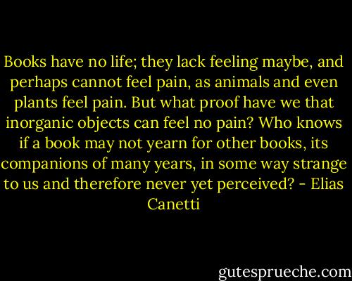 Books have no life; they lack feeling maybe, and perhaps cannot feel pain, as animals and even plants feel pain. But what proof have we that inorganic objects can feel no pain? Who knows if a book may not yearn for other books, its companions of many years, in some way strange to us and therefore never yet perceived? - Elias Canetti