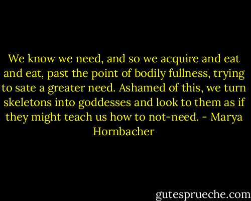 We know we need, and so we acquire and eat and eat, past the point of bodily fullness, trying to sate a greater need. Ashamed of this, we turn skeletons into goddesses and look to them as if they might teach us how to not-need. - Marya Hornbacher