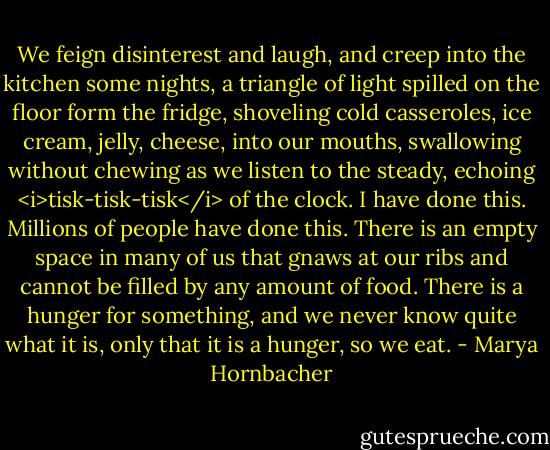 We feign disinterest and laugh, and creep into the kitchen some nights, a triangle of light spilled on the floor form the fridge, shoveling cold casseroles, ice cream, jelly, cheese, into our mouths, swallowing without chewing as we listen to the steady, echoing <i>tisk-tisk-tisk</i> of the clock. I have done this. Millions of people have done this. There is an empty space in many of us that gnaws at our ribs and cannot be filled by any amount of food. There is a hunger for something, and we never know quite what it is, only that it is a hunger, so we eat. - Marya Hornbacher