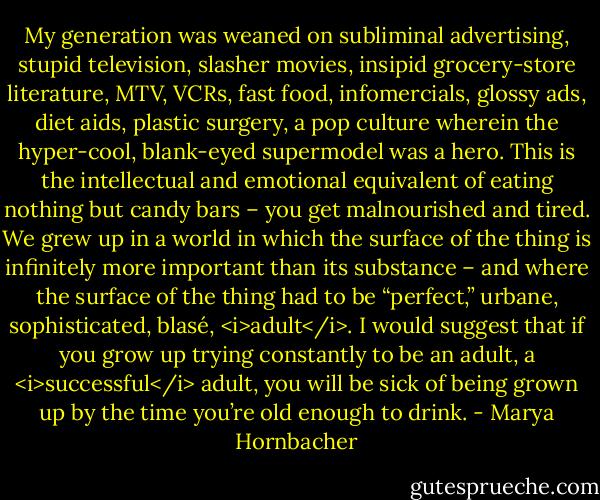 My generation was weaned on subliminal advertising, stupid television, slasher movies, insipid grocery-store literature, MTV, VCRs, fast food, infomercials, glossy ads, diet aids, plastic surgery, a pop culture wherein the hyper-cool, blank-eyed supermodel was a hero. This is the intellectual and emotional equivalent of eating nothing but candy bars – you get malnourished and tired. We grew up in a world in which the surface of the thing is infinitely more important than its substance – and where the surface of the thing had to be “perfect,” urbane, sophisticated, blasé, <i>adult</i>. I would suggest that if you grow up trying constantly to be an adult, a <i>successful</i> adult, you will be sick of being grown up by the time you’re old enough to drink. - Marya Hornbacher