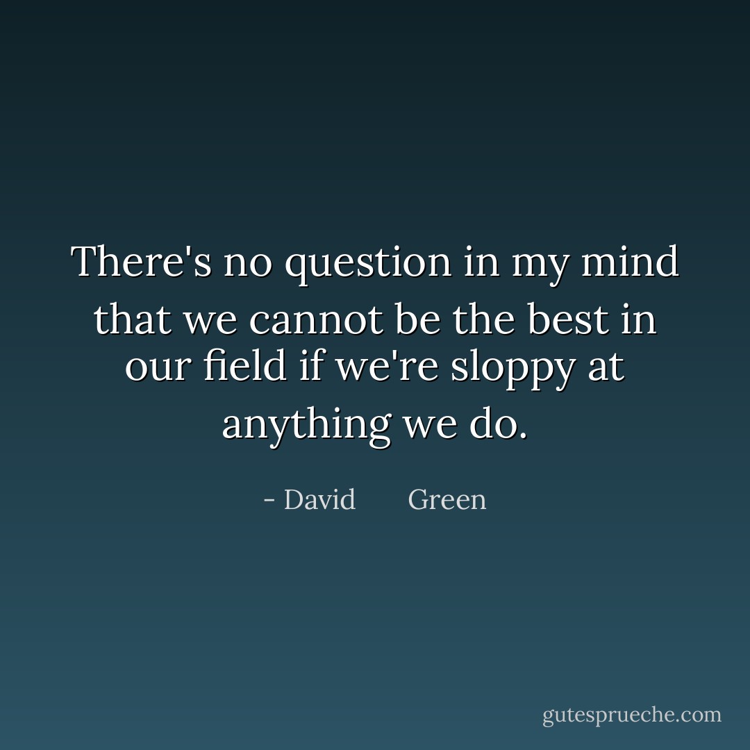 There's no question in my mind that we cannot be the best in our field if we're sloppy at anything we do. - David       Green