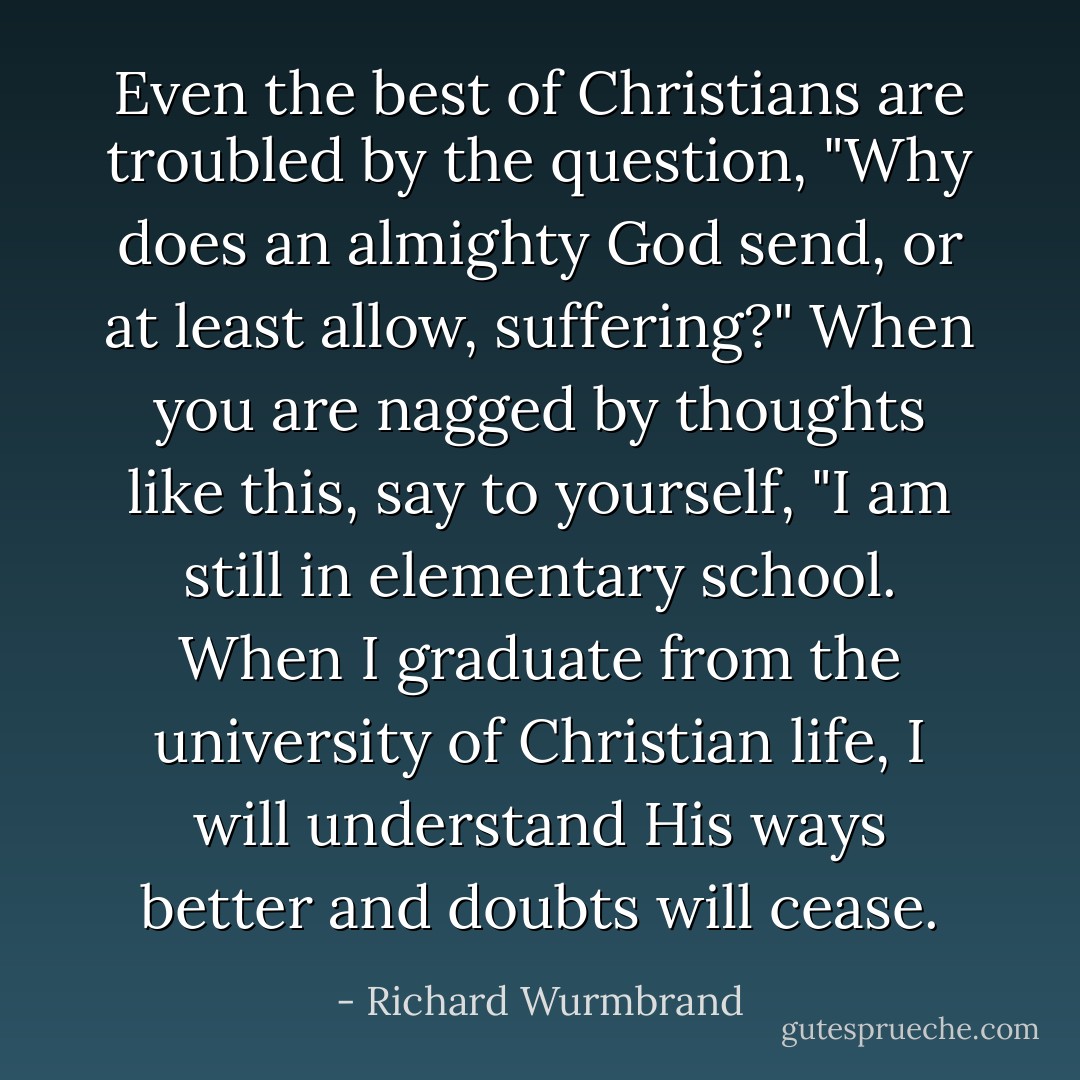 Even the best of Christians are troubled by the question, "Why does an almighty God send, or at least allow, suffering?" When you are nagged by thoughts like this, say to yourself, "I am still in elementary school. When I graduate from the university of Christian life, I will understand His ways better and doubts will cease. - Richard Wurmbrand