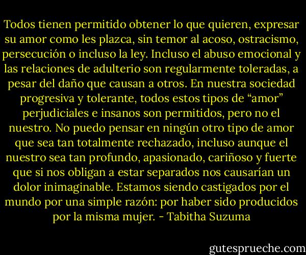 Todos tienen permitido obtener lo que quieren, expresar su amor como les plazca, sin temor al acoso, ostracismo, persecución o incluso la ley. Incluso el abuso emocional y las relaciones de adulterio son regularmente toleradas, a pesar del daño que causan a otros. En nuestra sociedad progresiva y tolerante, todos estos tipos de “amor” perjudiciales e insanos son permitidos, pero no el nuestro. No puedo pensar en ningún otro tipo de amor que sea tan totalmente rechazado, incluso aunque el nuestro sea tan profundo, apasionado, cariñoso y fuerte que si nos obligan a estar separados nos causarían un dolor inimaginable. Estamos siendo castigados por el mundo por una simple razón: por haber sido producidos por la misma mujer. - Tabitha Suzuma