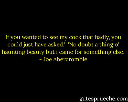 If you wanted to see my cock that badly, you could just have asked.'<br /> 'No doubt a thing o' haunting beauty but i came for something else. - Joe Abercrombie