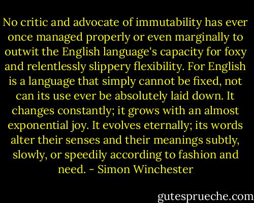 No critic and advocate of immutability has ever once managed properly or even marginally to outwit the English language's capacity for foxy and relentlessly slippery flexibility. For English is a language that simply cannot be fixed, not can its use ever be absolutely laid down. It changes constantly; it grows with an almost exponential joy. It evolves eternally; its words alter their senses and their meanings subtly, slowly, or speedily according to fashion and need. - Simon Winchester