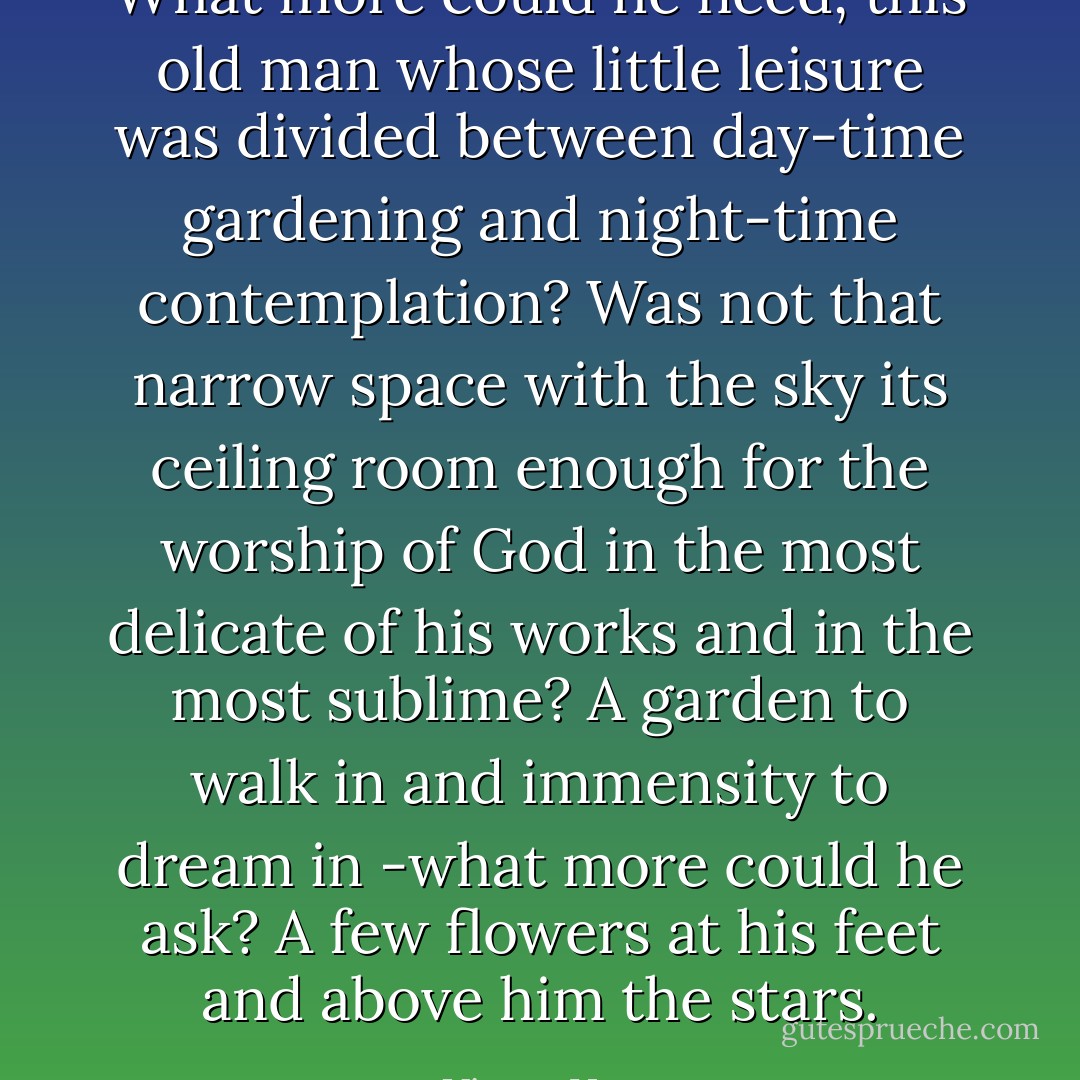 What more could he need, this old man whose little leisure was divided between day-time gardening and night-time contemplation? Was not that narrow space with the sky its ceiling room enough for the worship of God in the most delicate of his works and in the most sublime? A garden to walk in and immensity to dream in -what more could he ask? A few flowers at his feet and above him the stars. - Victor Hugo