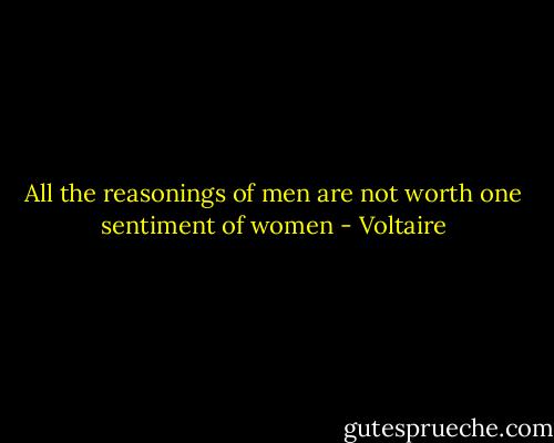 All the reasonings of men are not worth one sentiment of women - Voltaire