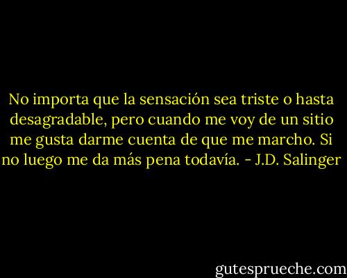 No importa que la sensación sea triste o hasta desagradable, pero cuando me voy de un sitio me gusta darme cuenta de que me marcho. Si no luego me da más pena todavía. - J.D. Salinger