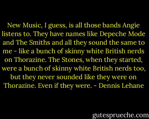 New Music, I guess, is all those bands Angie listens to. They have names like Depeche Mode and The Smiths and all they sound the same to me - like a bunch of skinny white British nerds on Thorazine. The Stones, when they started, were a bunch of skinny white British nerds too, but they never sounded like they were on Thorazine. Even if they were. - Dennis Lehane