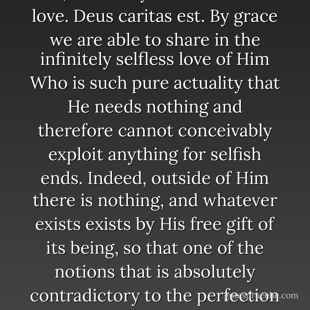 What is "grace"? It is God's own life, shared by us. God's life is love. <i>Deus caritas est.</i> By grace we are able to share in the infinitely selfless love of Him Who is such pure actuality that He needs nothing and therefore cannot conceivably exploit anything for selfish ends. Indeed, outside of Him there is nothing, and whatever exists exists by His free gift of its being, so that one of the notions that is absolutely contradictory to the perfection of God is selfishness. - Thomas Merton