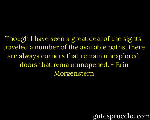 Though I have seen a great deal of the sights, traveled a number of the available paths, there are always corners that remain unexplored, doors that remain unopened. - Erin Morgenstern