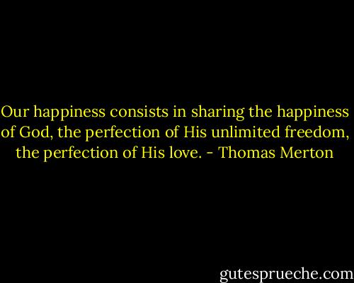 Our happiness consists in sharing the happiness of God, the perfection of His unlimited freedom, the perfection of His love. - Thomas Merton