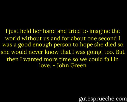 I just held her hand and tried to imagine the world without us and for about one second I was a good enough person to hope she died so she would never know that I was going, too. But then I wanted more time so we could fall in love. - John Green