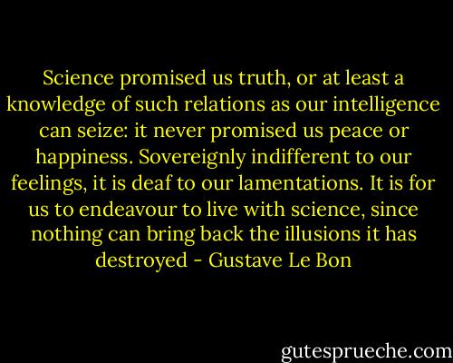 Science promised us truth, or at least a knowledge of such relations as our intelligence can seize: it never promised us peace or happiness. Sovereignly indifferent to our feelings, it is deaf to our lamentations. It is for us to endeavour to live with science, since nothing can bring back the illusions it has destroyed - Gustave Le Bon