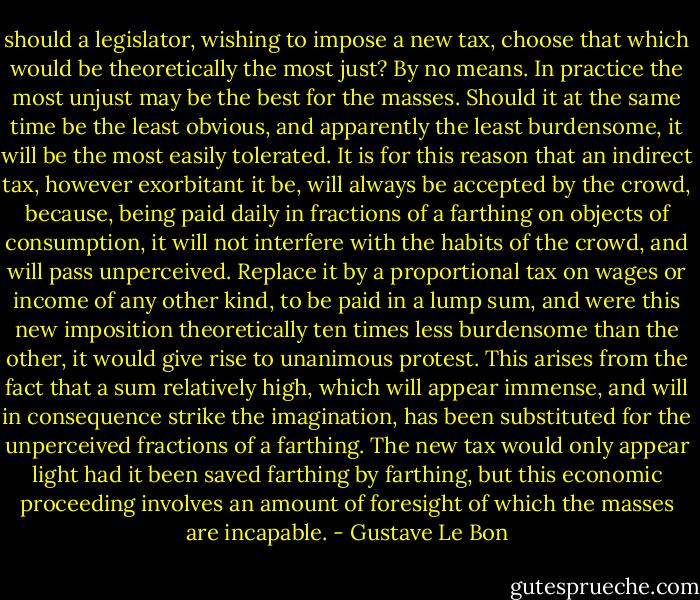 should a legislator, wishing to impose a new tax, choose that which would be theoretically the most just? By no means. In practice the most unjust may be the best for the masses. Should it at the same time be the least obvious, and apparently the least burdensome, it will be the most easily tolerated. It is for this reason that an indirect tax, however exorbitant it be, will always be accepted by the crowd, because, being paid daily in fractions of a farthing on objects of consumption, it will not interfere with the habits of the crowd, and will pass unperceived. Replace it by a proportional tax on wages or income of any other kind, to be paid in a lump sum, and were this new imposition theoretically ten times less burdensome than the other, it would give rise to unanimous protest. This arises from the fact that a sum relatively high, which will appear immense, and will in consequence strike the imagination, has been substituted for the unperceived fractions of a farthing. The new tax would only appear light had it been saved farthing by farthing, but this economic proceeding involves an amount of foresight of which the masses are incapable. - Gustave Le Bon