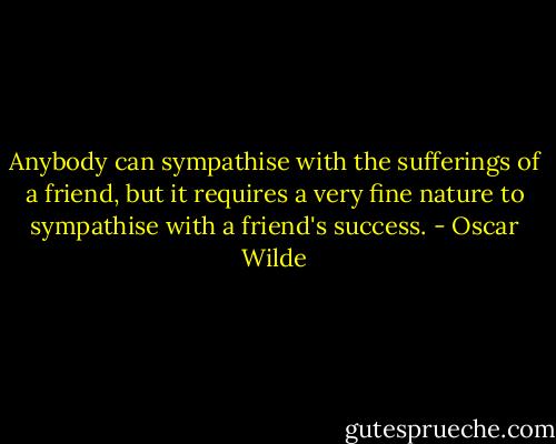 Anybody can sympathise with the sufferings of a friend, but it requires a very fine nature to sympathise with a friend's success. - Oscar Wilde