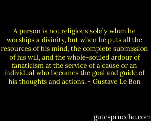 A person is not religious solely when he worships a divinity, but when he puts all the resources of his mind, the complete submission of his will, and the whole-souled ardour of fanaticism at the service of a cause or an individual who becomes the goal and guide of his thoughts and actions. - Gustave Le Bon