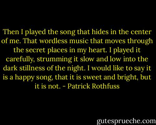 Then I played the song that hides in the center of me. That wordless music that moves through the secret places in my heart. I played it carefully, strumming it slow and low into the dark stillness of the night. I would like to say it is a happy song, that it is sweet and bright, but it is not. - Patrick Rothfuss