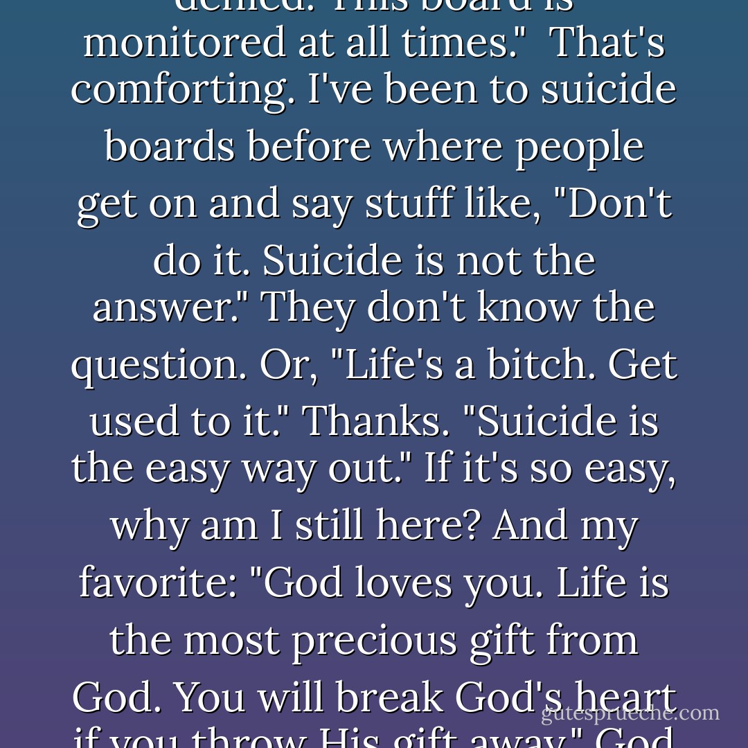 Welcome to Final Forum. Use this board to communicate with other who are completers. Please note: Participants may not attempt to dissuade or discourage self termination. Disregard for free will informed consent will result in immediate removal from the board. Future access to Through-The-Light will be denied. This board is monitored at all times."<br /><br />That's comforting. I've been to suicide boards before where people get on and say stuff like, "Don't do it. Suicide is not the answer."<br />They don't know the question.<br />Or, "Life's a bitch. Get used to it."<br />Thanks.<br />"Suicide is the easy way out."<br />If it's so easy, why am I still here?<br />And my favorite: "God loves you. Life is the most precious gift from God. You will break God's heart if you throw His gift away."<br />God has a heart? That's news to me.<br />People on boards are very, very shallow.<br />The Final Forum has a long list of topic, including: Random Rants, Bullied, Divorce, Disease, So Tired, Hate This Life, Bleak, Bequests, Attempts.<br />Already I like this board. <br />I start with Random Rants. - Julie Anne Peters