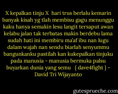 X kepalkan tinju X<br /><br />hari trus berlalu<br />kemarin banyak kisah yg tlah membisu gagu<br />menunggu kaku hanya semakin lesu<br />langit tersaput awan kelabu<br />jalan tak terbatas makin berdebu<br />lama sudah hati ini membiru<br />ma’af ibu nan lugu dalam wajah nan sendu<br />biarlah senyummu bangunkanku<br />pastilah kan kukepalkan tinjuku<br />pada manusia - manusia bermuka palsu<br />buyarkan dunia yang semu<br /><br /> { dave4fight } - David Tri Wijayanto