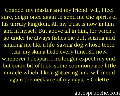 Chance, my master and my friend, will, I feel sure, deign once again to send me the spirits of his unruly kingdom. All my trust is now in him- and in myself. But above all in him, for when I go under he always fishes me out, seizing and shaking me like a life-saving dog whose teeth tear my skin a little every time. So now, whenever I despair, I no longer expect my end, but some bit of luck, some commonplace little miracle which, like a glittering link, will mend again the necklace of my days.  - Colette