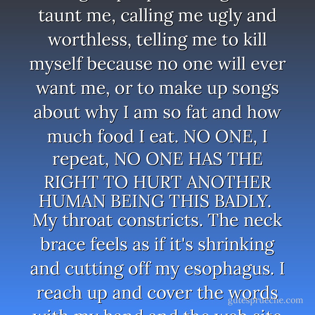 J_Doe032692 wrote: I am not a thin person. However this does not give people the right to taunt me, calling me ugly and worthless, telling me to kill myself because no one will ever want me, or to make up songs about why I am so fat and how much food I eat. NO ONE, I repeat, NO ONE HAS THE RIGHT TO HURT ANOTHER HUMAN BEING THIS BADLY.<br /><br />My throat constricts. The neck brace feels as if it's shrinking and cutting off my esophagus. I reach up and cover the words with my hand and the web site dissolves.<br />I want to go. <br />Now. - Julie Anne Peters