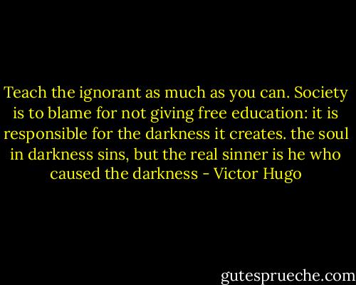 Teach the ignorant as much as you can. Society is to blame for not giving free education: it is responsible for the darkness it creates. the soul in darkness sins, but the real sinner is he who caused the darkness - Victor Hugo