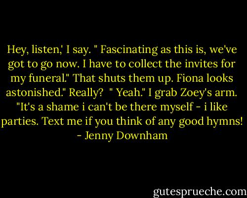 Hey, listen,' I say. " Fascinating as this is, we've got to go now. I have to collect the invites for my funeral."<br />That shuts them up. Fiona looks astonished." Really? <br />" Yeah." I grab Zoey's arm. "It's a shame i can't be there myself - i like parties. Text me if you think of any good hymns! - Jenny Downham