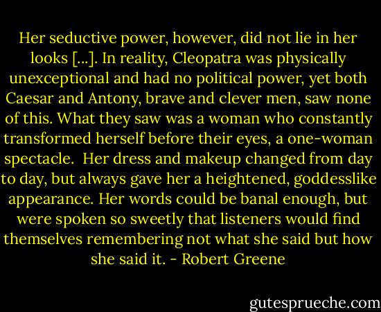 Her seductive power, however, did not lie in her looks [...]. In reality, Cleopatra was physically unexceptional and had no political power, yet both Caesar and Antony, brave and clever men, saw none of this. What they saw was a woman who constantly transformed herself before their eyes, a one-woman spectacle.<br /><br />Her dress and makeup changed from day to day, but always gave her a heightened, goddesslike appearance. Her words could be banal enough, but were spoken so sweetly that listeners would find themselves remembering not what she said but how she said it. - Robert Greene