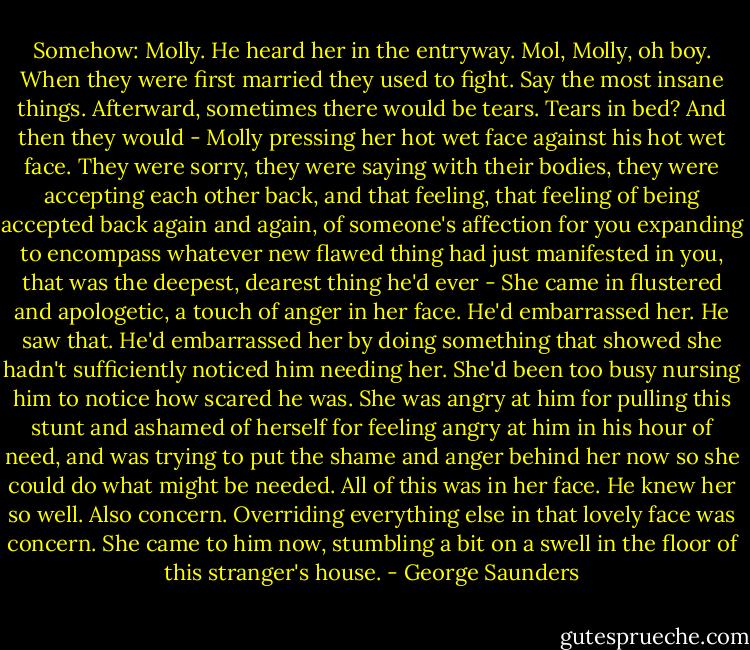 Somehow: Molly.<br />He heard her in the entryway. Mol, Molly, oh boy. When they were first married they used to fight. Say the most insane things. Afterward, sometimes there would be tears. Tears in bed? And then they would - Molly pressing her hot wet face against his hot wet face. They were sorry, they were saying with their bodies, they were accepting each other back, and that feeling, that feeling of being accepted back again and again, of someone's affection for you expanding to encompass whatever new flawed thing had just manifested in you, that was the deepest, dearest thing he'd ever -<br />She came in flustered and apologetic, a touch of anger in her face. He'd embarrassed her. He saw that. He'd embarrassed her by doing something that showed she hadn't sufficiently noticed him needing her. She'd been too busy nursing him to notice how scared he was. She was angry at him for pulling this stunt and ashamed of herself for feeling angry at him in his hour of need, and was trying to put the shame and anger behind her now so she could do what might be needed.<br />All of this was in her face. He knew her so well.<br />Also concern.<br />Overriding everything else in that lovely face was concern.<br />She came to him now, stumbling a bit on a swell in the floor of this stranger's house. - George Saunders