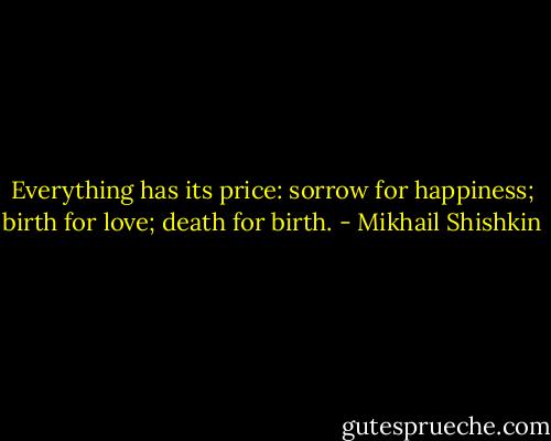 Everything has its price: sorrow for happiness; birth for love; death for birth. - Mikhail Shishkin