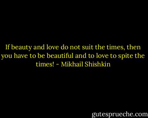 If beauty and love do not suit the times, then you have to be beautiful and to love to spite the times! - Mikhail Shishkin