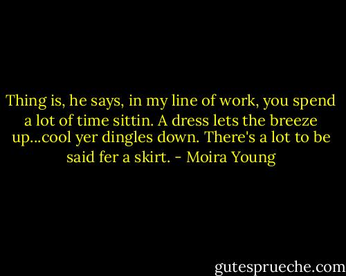 Thing is, he says, in my line of work, you spend a lot of time sittin. A dress lets the breeze up...cool yer dingles down. There's a lot to be said fer a skirt. - Moira Young