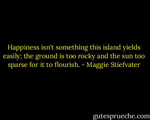 Happiness isn't something this island yields easily; the ground is too rocky and the sun too sparse for it to flourish. - Maggie Stiefvater