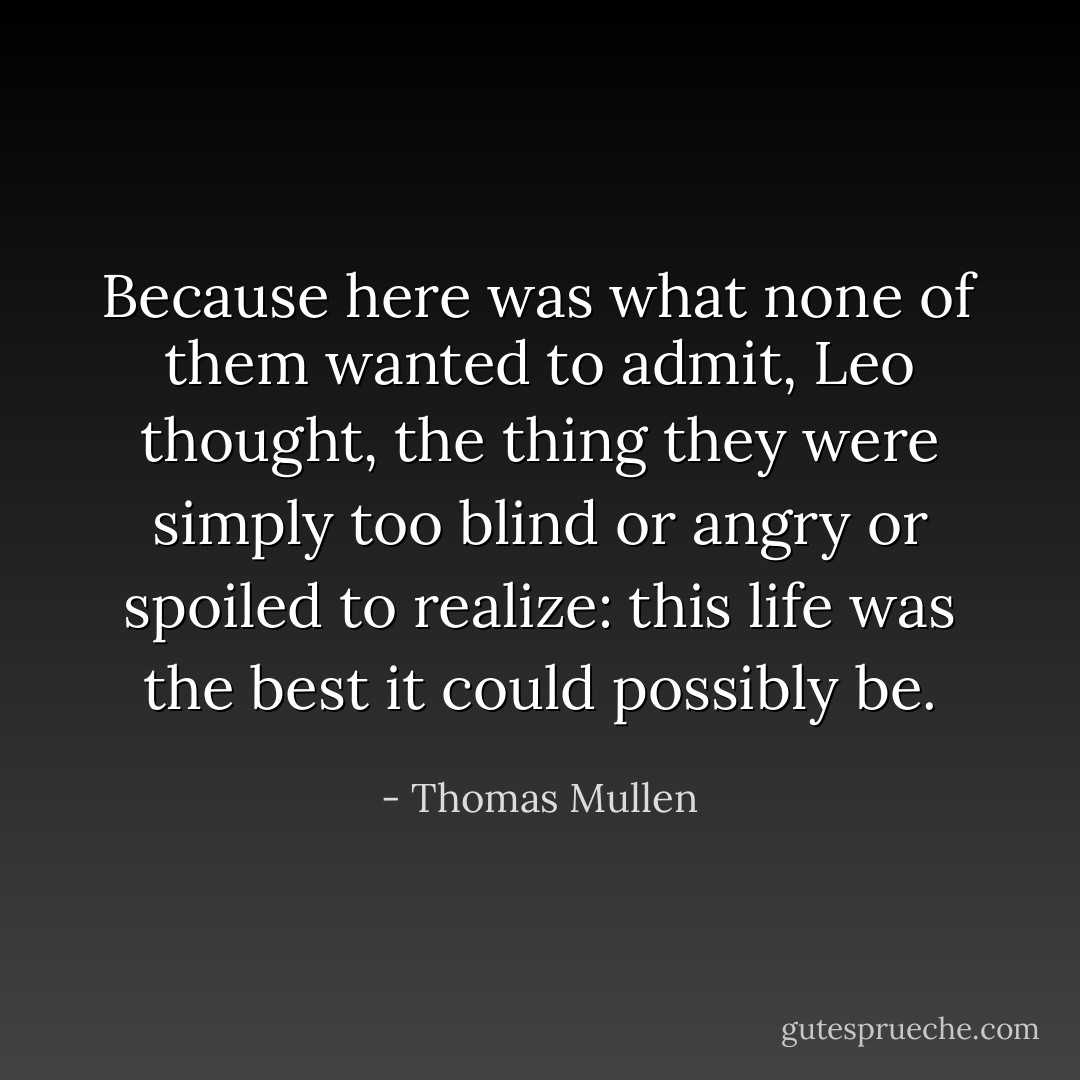 Because here was what none of them wanted to admit, Leo thought, the thing they were simply too blind or angry or spoiled to realize: this life was the best it could possibly be. - Thomas Mullen