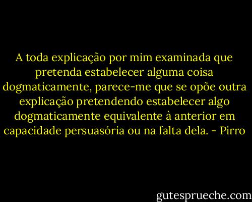 A toda explicação por mim examinada que pretenda estabelecer alguma coisa dogmaticamente, parece-me que se opõe outra explicação pretendendo estabelecer algo dogmaticamente equivalente à anterior em capacidade persuasória ou na falta dela. - Pirro