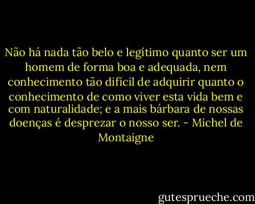 Não há nada tão belo e legítimo quanto ser um homem de forma boa e adequada, nem conhecimento tão difícil de adquirir quanto o conhecimento de como viver esta vida bem e com naturalidade; e a mais bárbara de nossas doenças é desprezar o nosso ser. - Michel de Montaigne