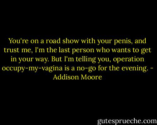 You're on a road show with your penis, and trust me, I'm the last person who wants to get in your way. But I'm telling you, operation occupy-my-vagina is a no-go for the evening. - Addison Moore