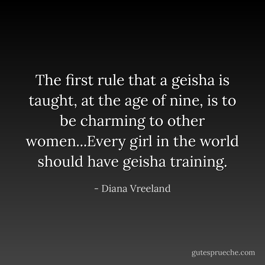 The first rule that a geisha is taught, at the age of nine, is to be charming to other women...Every girl in the world should have geisha training. - Diana Vreeland