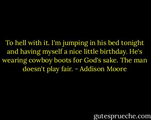 To hell with it. I'm jumping in his bed tonight and having myself a nice little birthday. He's wearing cowboy boots for God's sake. The man doesn't play fair. - Addison Moore