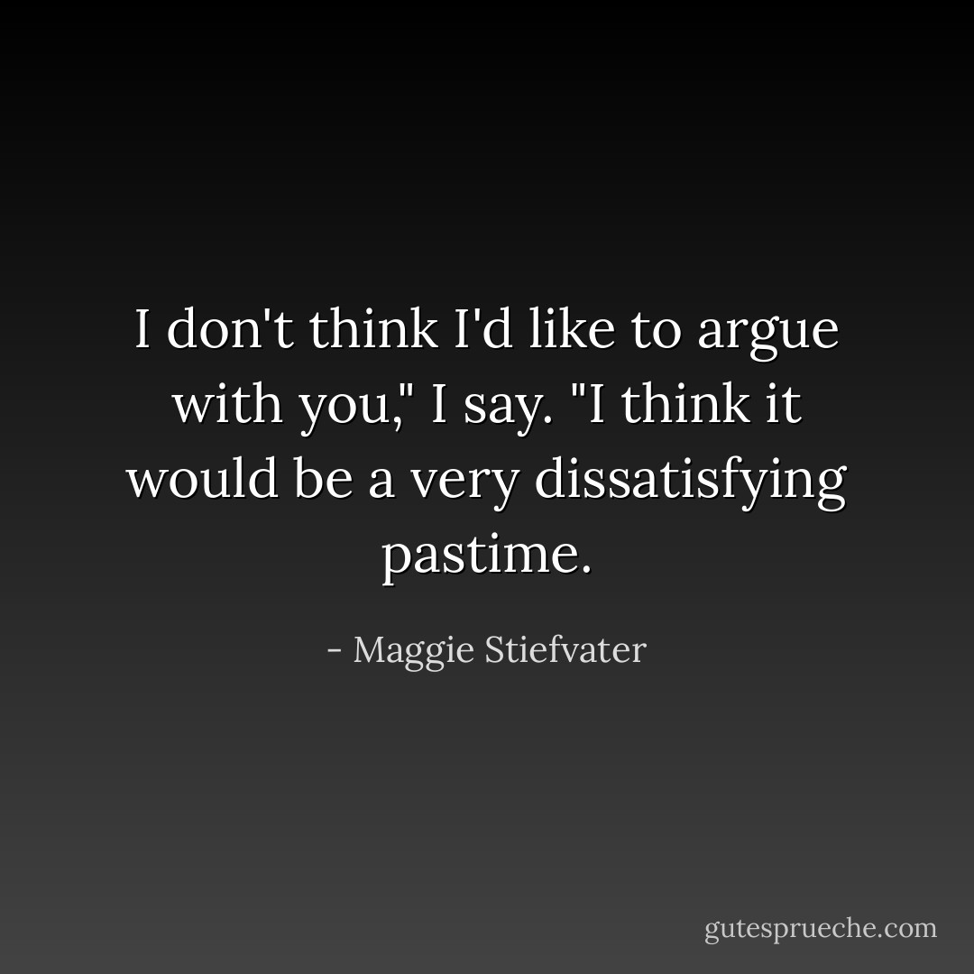 I don't think I'd like to argue with you," I say. "I think it would be a very dissatisfying pastime. - Maggie Stiefvater