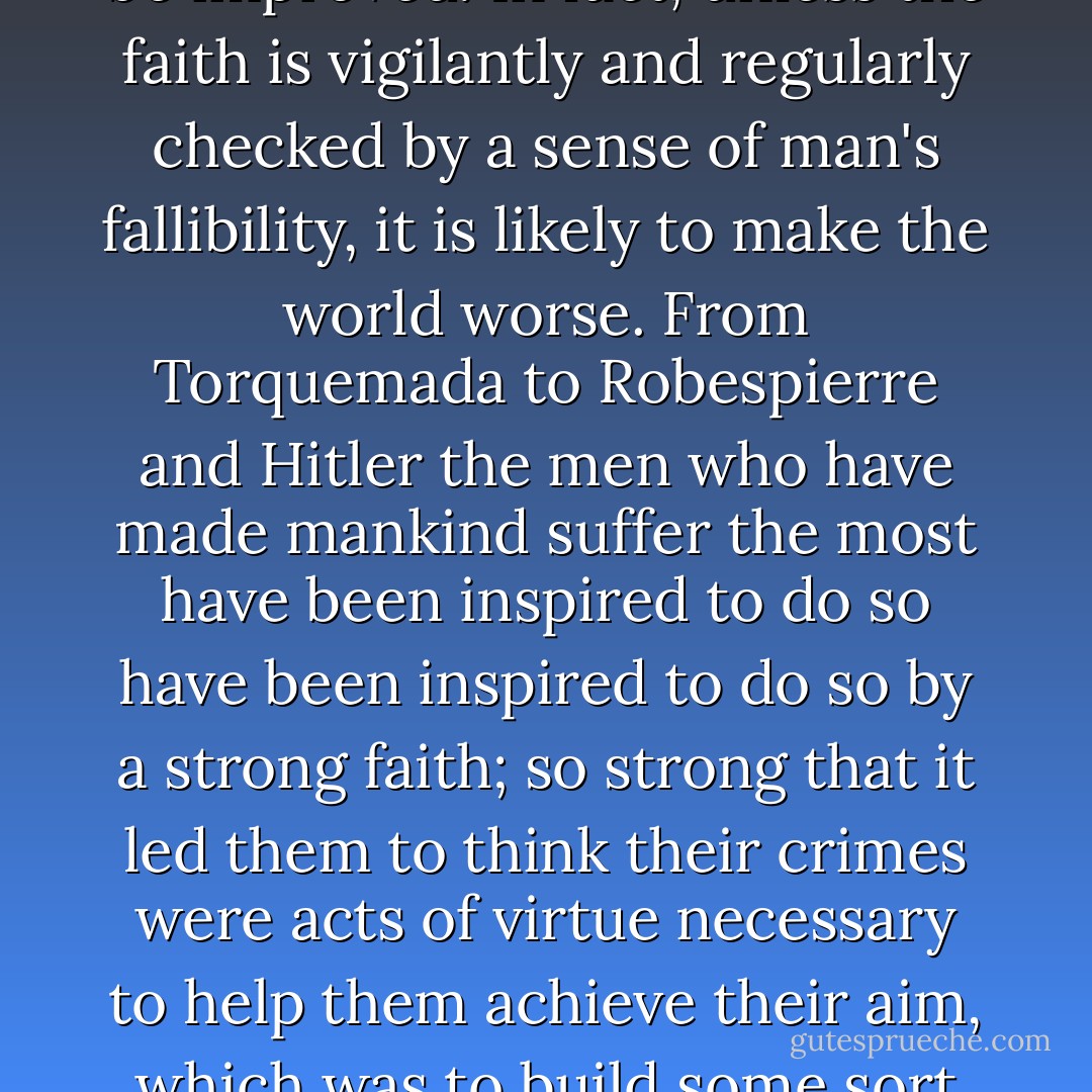 It is often said that mankind needs a faith if the world is to be improved. In fact, unless the faith is vigilantly and regularly checked by a sense of man's fallibility, it is likely to make the world worse. From Torquemada to Robespierre and Hitler the men who have made mankind suffer the most have been inspired to do so have been inspired to do so by a strong faith; so strong that it led them to think their crimes were acts of virtue necessary to help them achieve their aim, which was to build some sort of an ideal kingdom on earth. - David Cecil