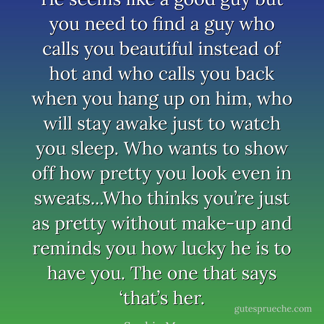 He seems like a good guy but you need to find a guy who calls you beautiful instead of hot and who calls you back when you hang up on him, who will stay awake just to watch you sleep. Who wants to show off how pretty you look even in sweats...Who thinks you’re just as pretty without make-up and reminds you how lucky he is to have you. The one that says ‘that’s her. - Sophie Monroe